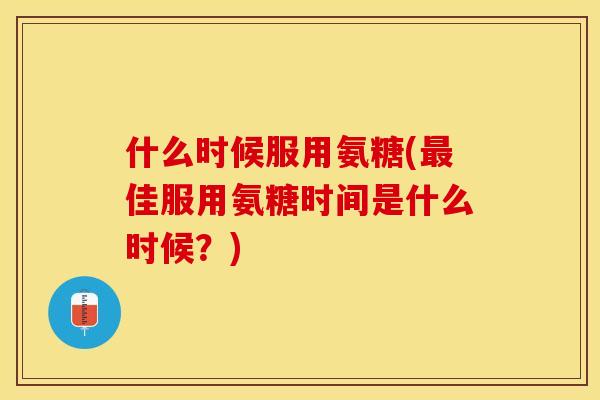 什么时候服用氨糖(最佳服用氨糖时间是什么时候？)
