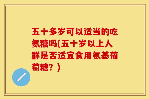 五十多岁可以适当的吃氨糖吗(五十岁以上人群是否适宜食用氨基葡萄糖？)