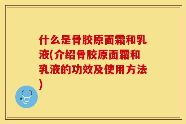 什么是骨胶原面霜和乳液(介绍骨胶原面霜和乳液的功效及使用方法)