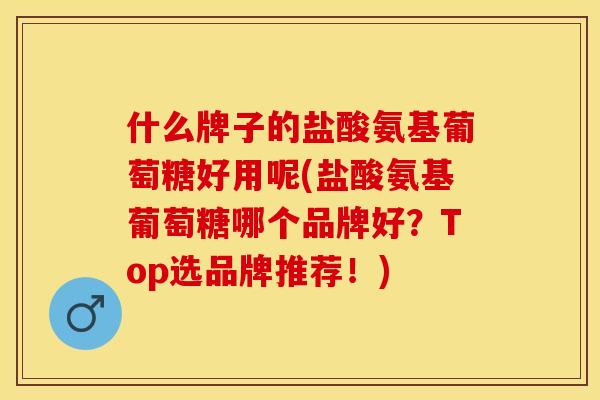 什么牌子的盐酸氨基葡萄糖好用呢(盐酸氨基葡萄糖哪个品牌好？Top选品牌推荐！)