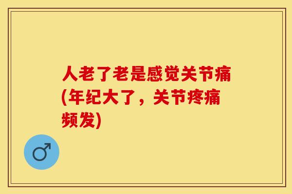人老了老是感觉关节痛(年纪大了，关节疼痛频发)