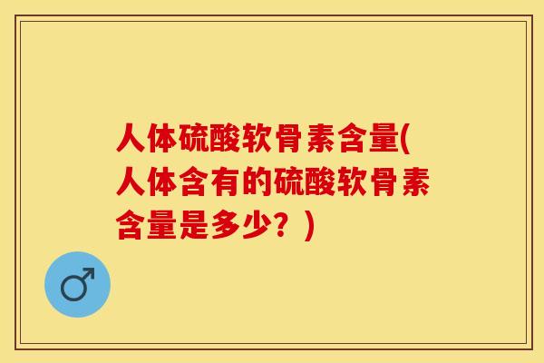 人体硫酸软骨素含量(人体含有的硫酸软骨素含量是多少？)