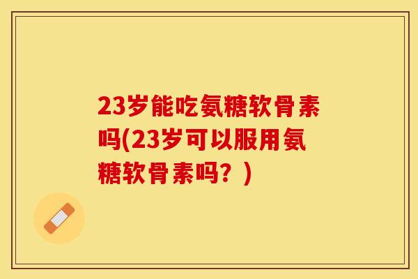 23岁能吃氨糖软骨素吗(23岁可以服用氨糖软骨素吗？)
