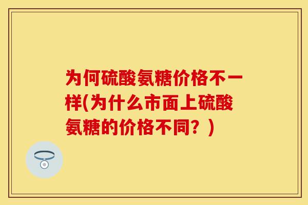为何硫酸氨糖价格不一样(为什么市面上硫酸氨糖的价格不同？)