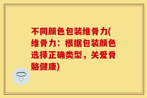 不同颜色包装维骨力(维骨力：根据包装颜色选择正确类型，关爱骨骼健康)