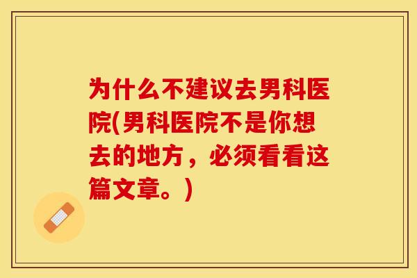 为什么不建议去男科医院(男科医院不是你想去的地方，必须看看这篇文章。)