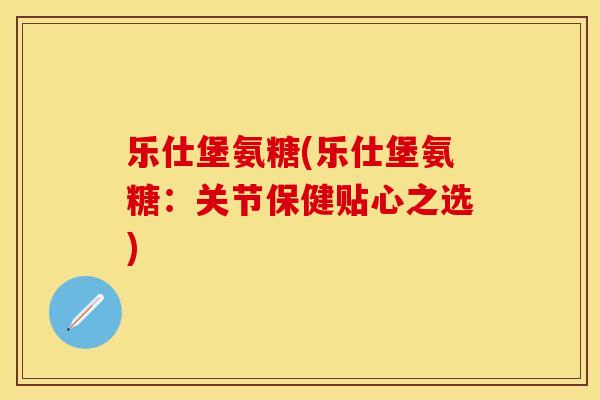 乐仕堡氨糖(乐仕堡氨糖：关节保健贴心之选)
