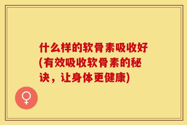 什么样的软骨素吸收好(有效吸收软骨素的秘诀，让身体更健康)