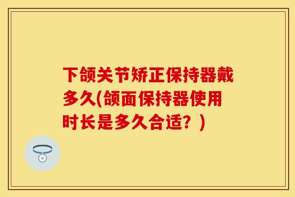 下颌关节矫正保持器戴多久(颌面保持器使用时长是多久合适？)