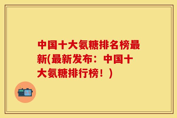 中国十大氨糖排名榜最新(最新发布：中国十大氨糖排行榜！)