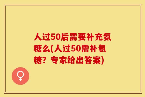 人过50后需要补充氨糖么(人过50需补氨糖？专家给出答案)