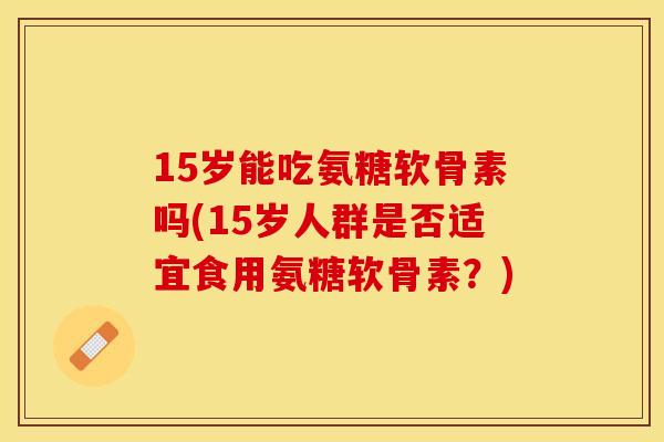 15岁能吃氨糖软骨素吗(15岁人群是否适宜食用氨糖软骨素？)