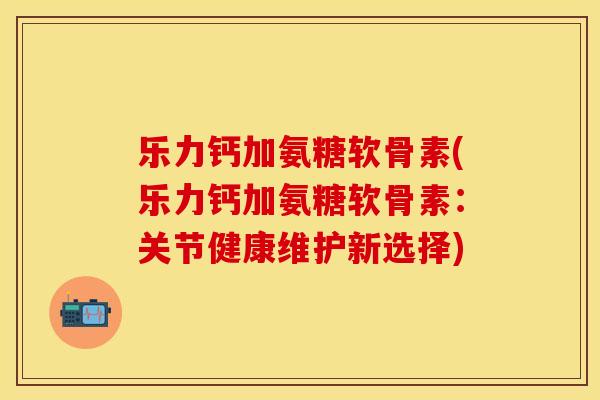 乐力钙加氨糖软骨素(乐力钙加氨糖软骨素：关节健康维护新选择)