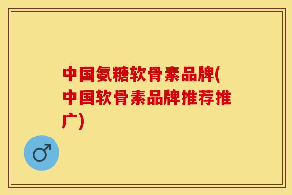 中国氨糖软骨素品牌(中国软骨素品牌推荐推广)