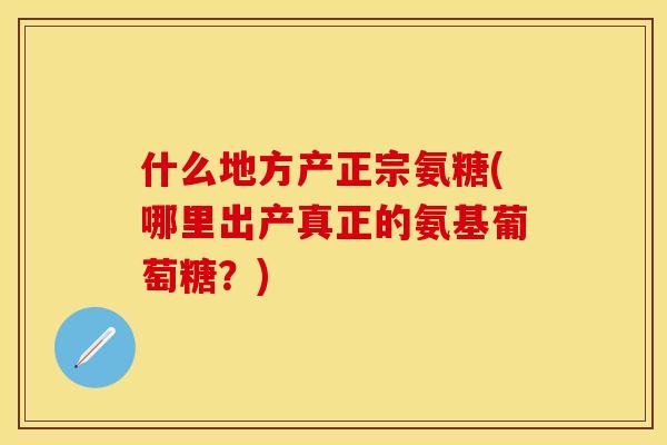 什么地方产正宗氨糖(哪里出产真正的氨基葡萄糖？)-第1张图片-关节保镖