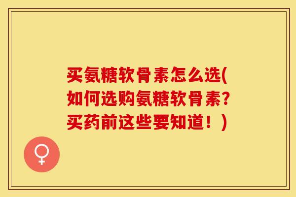 买氨糖软骨素怎么选(如何选购氨糖软骨素？买药前这些要知道！)