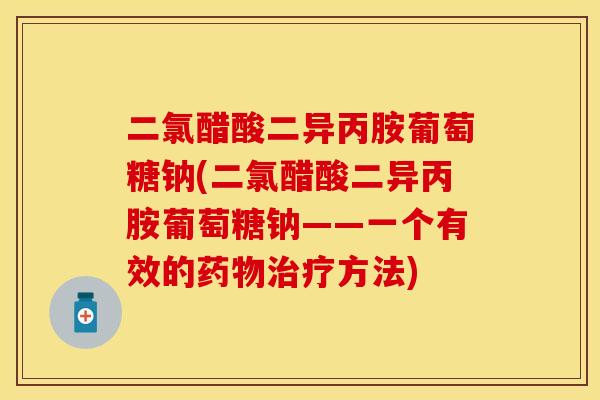 二氯醋酸二异丙胺葡萄糖钠(二氯醋酸二异丙胺葡萄糖钠——一个有效的药物治疗方法)