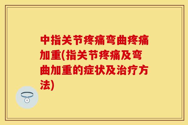 中指关节疼痛弯曲疼痛加重(指关节疼痛及弯曲加重的症状及治疗方法)