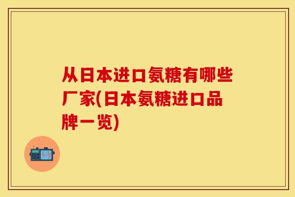 从日本进口氨糖有哪些厂家(日本氨糖进口品牌一览)-第1张图片-关节保镖