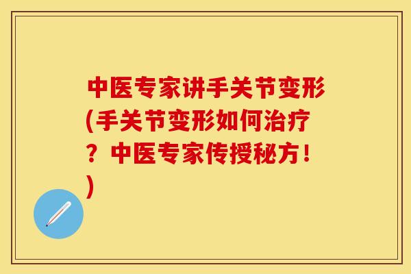 中医专家讲手关节变形(手关节变形如何治疗？中医专家传授秘方！)