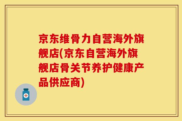 京东维骨力自营海外旗舰店(京东自营海外旗舰店骨关节养护健康产品供应商)-第1张图片-关节保镖