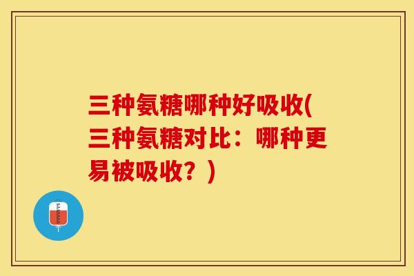 三种氨糖哪种好吸收(三种氨糖对比：哪种更易被吸收？)