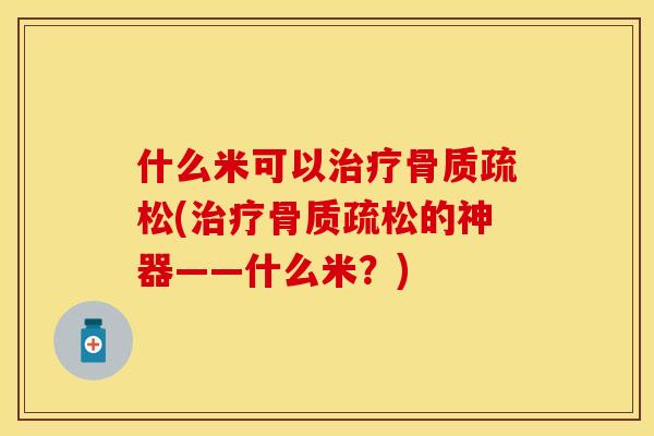 什么米可以治疗骨质疏松(治疗骨质疏松的神器——什么米？)