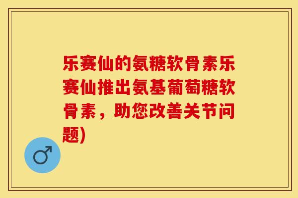 乐赛仙的氨糖软骨素乐赛仙推出氨基葡萄糖软骨素，助您改善关节问题)