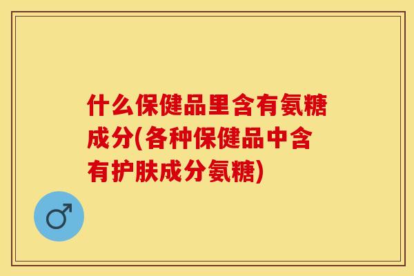 什么保健品里含有氨糖成分(各种保健品中含有护肤成分氨糖)