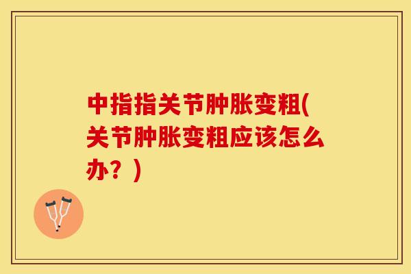 中指指关节肿胀变粗(关节肿胀变粗应该怎么办？)