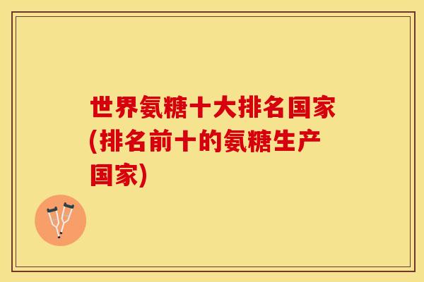 世界氨糖十大排名国家(排名前十的氨糖生产国家)