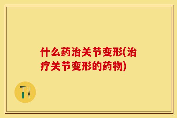 什么药治关节变形(治疗关节变形的药物)