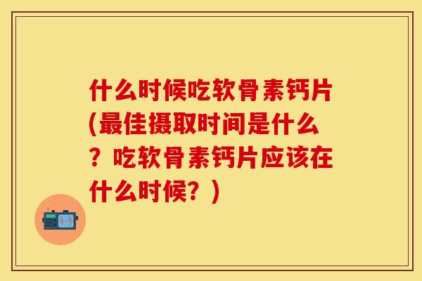 什么时候吃软骨素钙片(最佳摄取时间是什么？吃软骨素钙片应该在什么时候？)