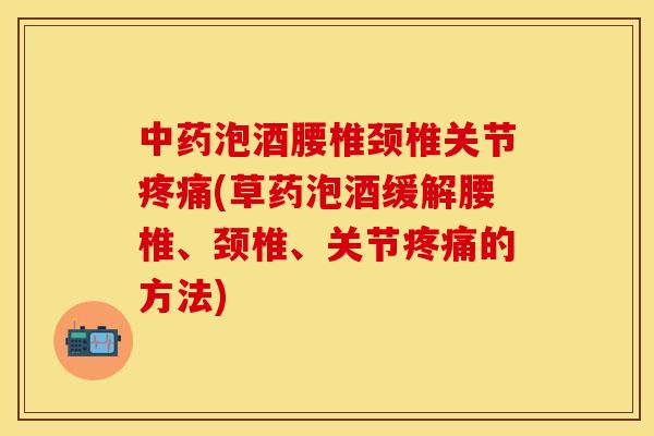 中药泡酒腰椎颈椎关节疼痛(草药泡酒缓解腰椎、颈椎、关节疼痛的方法)