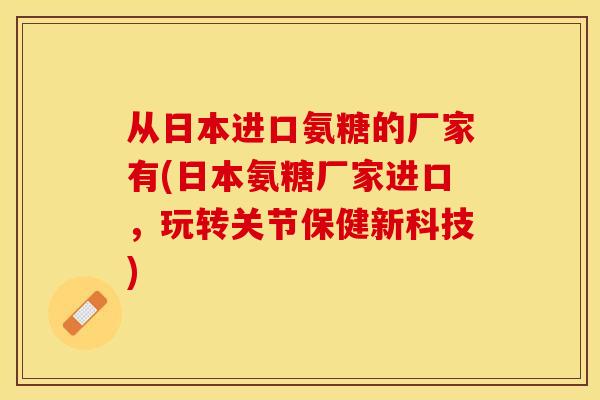 从日本进口氨糖的厂家有(日本氨糖厂家进口，玩转关节保健新科技)