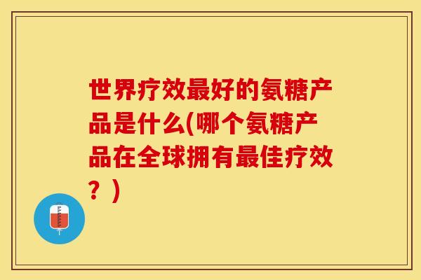 世界疗效最好的氨糖产品是什么(哪个氨糖产品在全球拥有最佳疗效？)