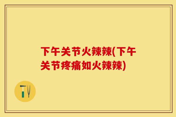下午关节火辣辣(下午关节疼痛如火辣辣)