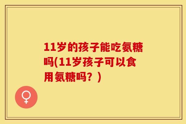 11岁的孩子能吃氨糖吗(11岁孩子可以食用氨糖吗？)