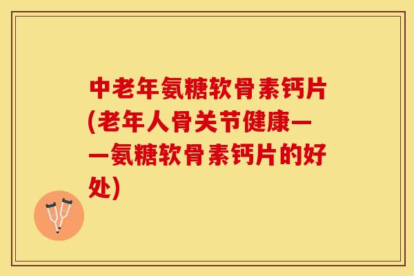 中老年氨糖软骨素钙片(老年人骨关节健康——氨糖软骨素钙片的好处)