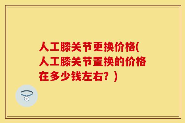 人工膝关节更换价格(人工膝关节置换的价格在多少钱左右？)