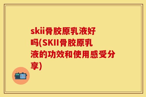 skii骨胶原乳液好吗(SKII骨胶原乳液的功效和使用感受分享)