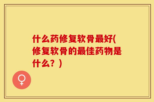 什么药修复软骨最好(修复软骨的最佳药物是什么？)