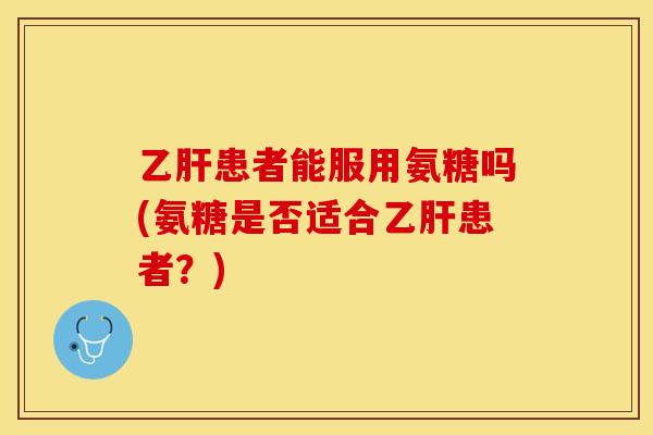 乙肝患者能服用氨糖吗(氨糖是否适合乙肝患者？)