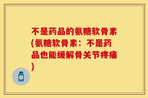 不是药品的氨糖软骨素(氨糖软骨素：不是药品也能缓解骨关节疼痛)
