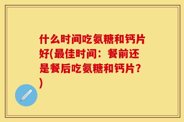 什么时间吃氨糖和钙片好(最佳时间：餐前还是餐后吃氨糖和钙片？)