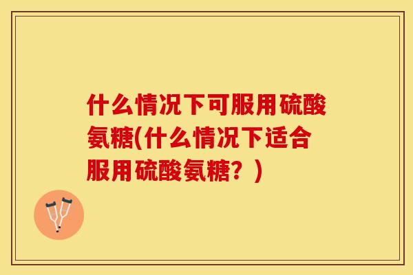 什么情况下可服用硫酸氨糖(什么情况下适合服用硫酸氨糖？)