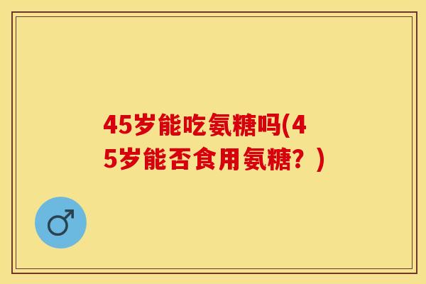 45岁能吃氨糖吗(45岁能否食用氨糖？)