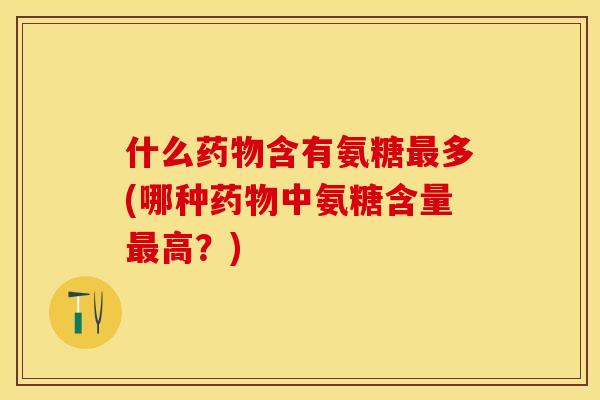 什么药物含有氨糖最多(哪种药物中氨糖含量最高？)
