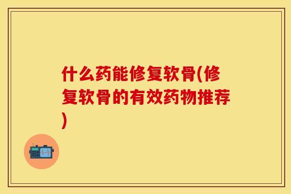 什么药能修复软骨(修复软骨的有效药物推荐)