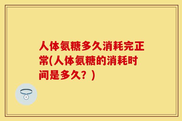 人体氨糖多久消耗完正常(人体氨糖的消耗时间是多久？)